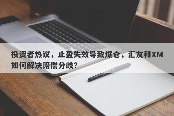 投资者热议，止盈失效导致爆仓，汇友和XM如何解决赔偿分歧？-第1张图片-要懂汇