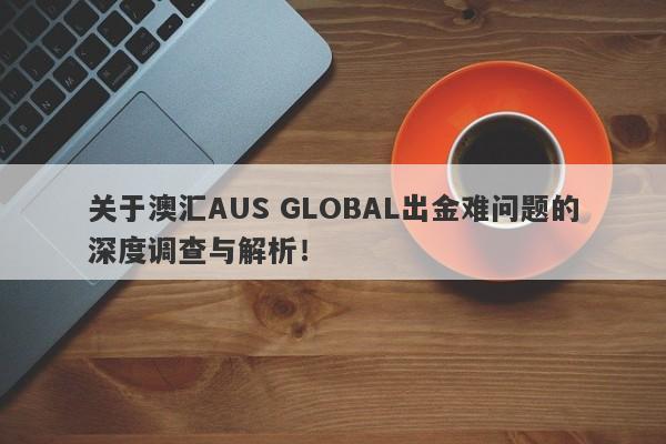 关于澳汇AUS GLOBAL出金难问题的深度调查与解析！-第1张图片-要懂汇