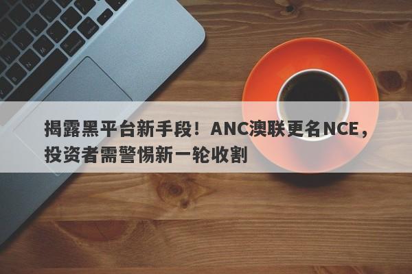 揭露黑平台新手段！ANC澳联更名NCE，投资者需警惕新一轮收割-第1张图片-要懂汇