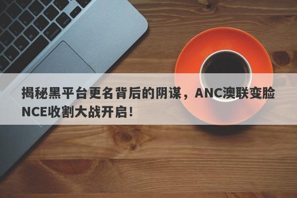 揭秘黑平台更名背后的阴谋，ANC澳联变脸NCE收割大战开启！-第1张图片-要懂汇