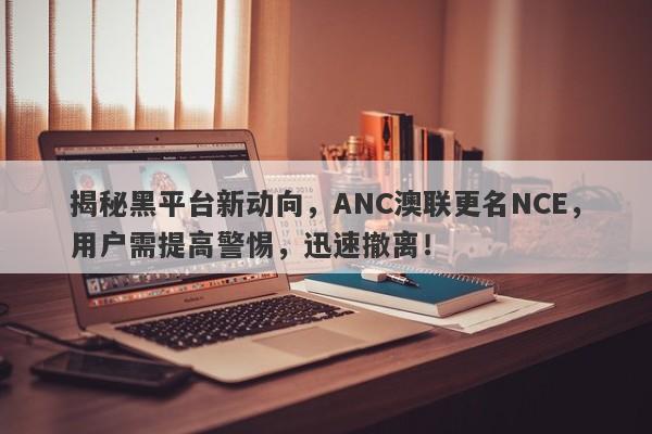 揭秘黑平台新动向，ANC澳联更名NCE，用户需提高警惕，迅速撤离！-第1张图片-要懂汇