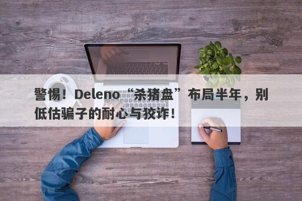 警惕！Deleno“杀猪盘”布局半年，别低估骗子的耐心与狡诈！-第1张图片-要懂汇