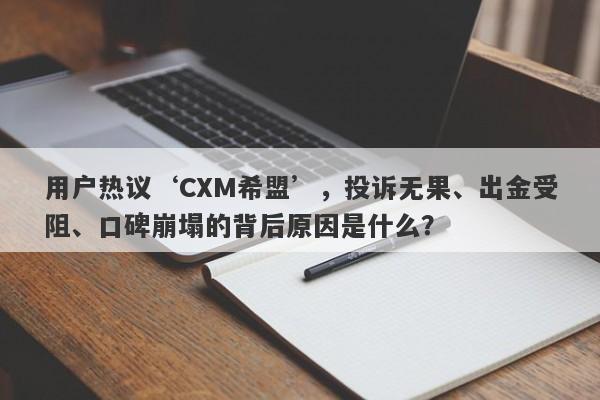 用户热议‘CXM希盟’，投诉无果、出金受阻、口碑崩塌的背后原因是什么？-第1张图片-要懂汇