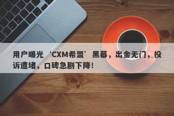 用户曝光‘CXM希盟’黑幕，出金无门，投诉遭堵，口碑急剧下降！-第1张图片-要懂汇