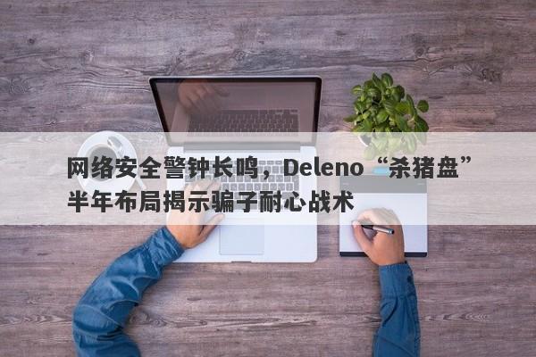 网络安全警钟长鸣，Deleno“杀猪盘”半年布局揭示骗子耐心战术-第1张图片-要懂汇