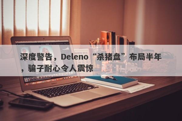 深度警告，Deleno“杀猪盘”布局半年，骗子耐心令人震惊-第1张图片-要懂汇