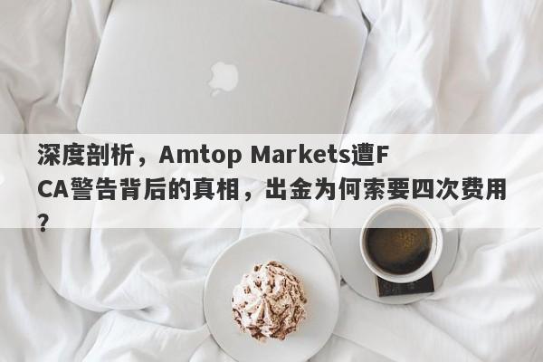 深度剖析，Amtop Markets遭FCA警告背后的真相，出金为何索要四次费用？-第1张图片-要懂汇