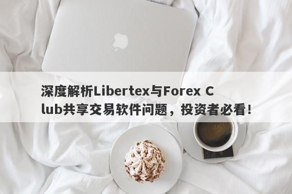 深度解析Libertex与Forex Club共享交易软件问题，投资者必看！-第1张图片-要懂汇