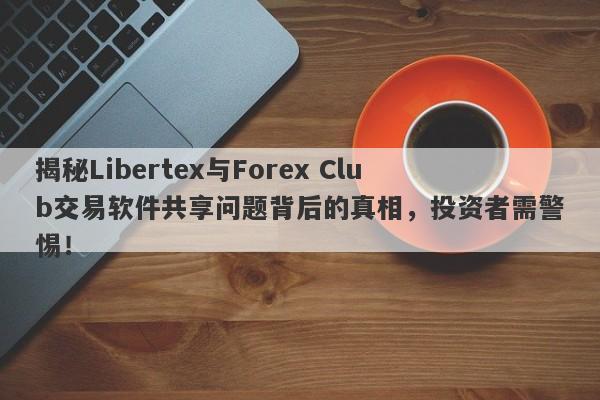 揭秘Libertex与Forex Club交易软件共享问题背后的真相，投资者需警惕！-第1张图片-要懂汇