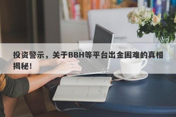 投资警示，关于BBH等平台出金困难的真相揭秘！-第1张图片-要懂汇