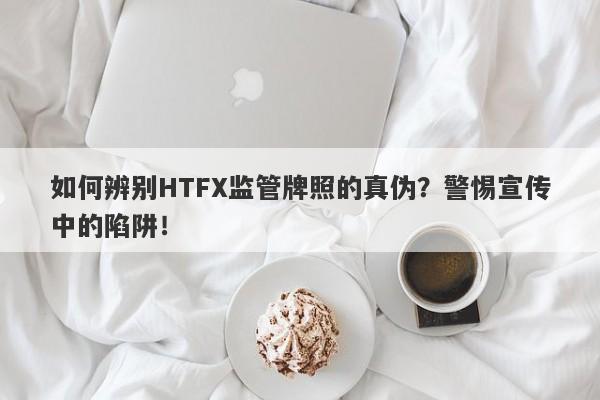 如何辨别HTFX监管牌照的真伪？警惕宣传中的陷阱！-第1张图片-要懂汇