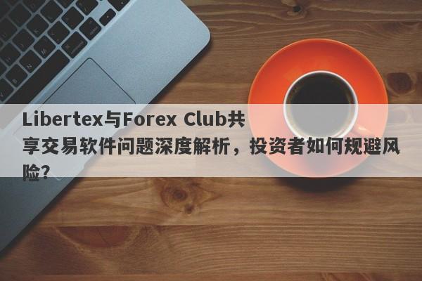 Libertex与Forex Club共享交易软件问题深度解析，投资者如何规避风险？-第1张图片-要懂汇