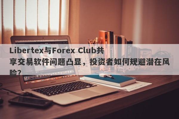 Libertex与Forex Club共享交易软件问题凸显，投资者如何规避潜在风险？-第1张图片-要懂汇