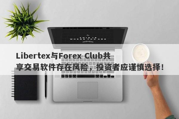 Libertex与Forex Club共享交易软件存在风险，投资者应谨慎选择！-第1张图片-要懂汇