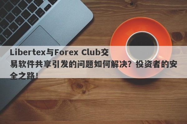 Libertex与Forex Club交易软件共享引发的问题如何解决？投资者的安全之路！-第1张图片-要懂汇