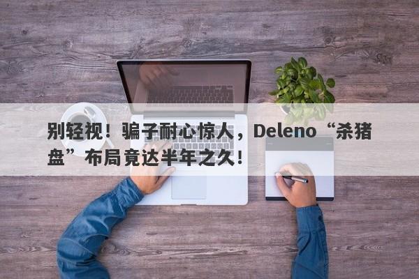 别轻视！骗子耐心惊人，Deleno“杀猪盘”布局竟达半年之久！-第1张图片-要懂汇