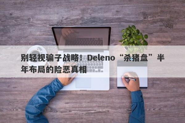 别轻视骗子战略！Deleno“杀猪盘”半年布局的险恶真相-第1张图片-要懂汇