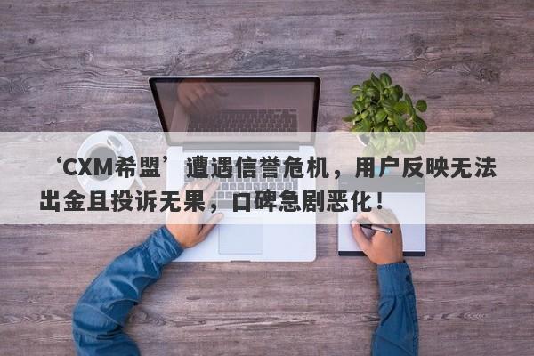 ‘CXM希盟’遭遇信誉危机，用户反映无法出金且投诉无果，口碑急剧恶化！-第1张图片-要懂汇