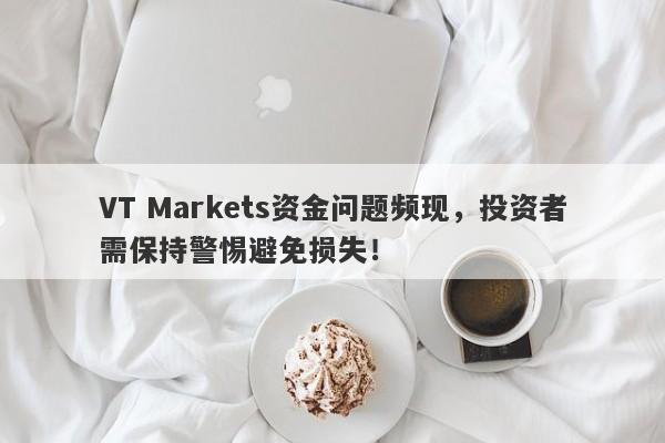 VT Markets资金问题频现，投资者需保持警惕避免损失！-第1张图片-要懂汇