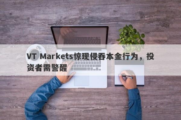 VT Markets惊现侵吞本金行为，投资者需警醒-第1张图片-要懂汇