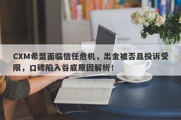 CXM希盟面临信任危机，出金被否且投诉受限，口碑陷入谷底原因解析！-第1张图片-要懂汇