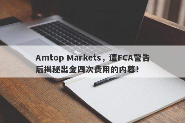 Amtop Markets，遭FCA警告后揭秘出金四次费用的内幕！-第1张图片-要懂汇