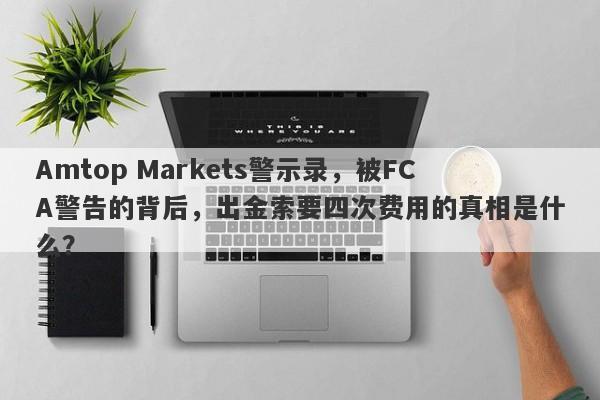 Amtop Markets警示录，被FCA警告的背后，出金索要四次费用的真相是什么？-第1张图片-要懂汇