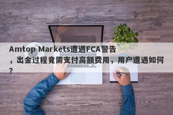 Amtop Markets遭遇FCA警告，出金过程竟需支付高额费用，用户遭遇如何？-第1张图片-要懂汇