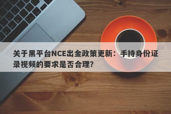 关于黑平台NCE出金政策更新：手持身份证录视频的要求是否合理？-第1张图片-要懂汇