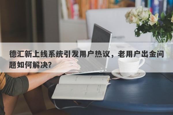 德汇新上线系统引发用户热议，老用户出金问题如何解决？-第1张图片-要懂汇