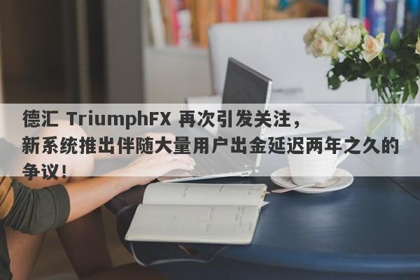 德汇 TriumphFX 再次引发关注，新系统推出伴随大量用户出金延迟两年之久的争议！-第1张图片-要懂汇