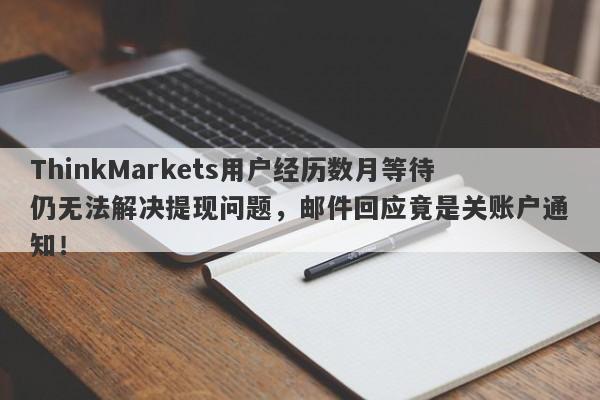 ThinkMarkets用户经历数月等待仍无法解决提现问题，邮件回应竟是关账户通知！-第1张图片-要懂汇