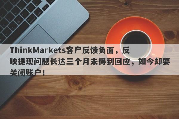 ThinkMarkets客户反馈负面，反映提现问题长达三个月未得到回应，如今却要关闭账户！-第1张图片-要懂汇