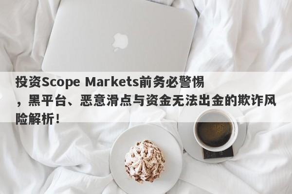 投资Scope Markets前务必警惕，黑平台、恶意滑点与资金无法出金的欺诈风险解析！-第1张图片-要懂汇