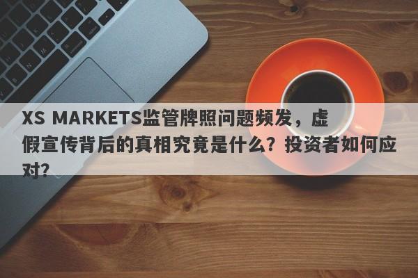 XS MARKETS监管牌照问题频发，虚假宣传背后的真相究竟是什么？投资者如何应对？-第1张图片-要懂汇