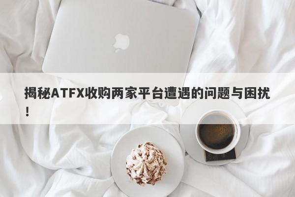 揭秘ATFX收购两家平台遭遇的问题与困扰！-第1张图片-要懂汇