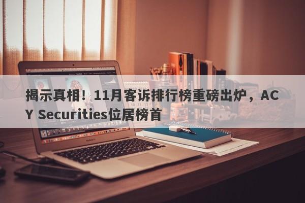 揭示真相！11月客诉排行榜重磅出炉，ACY Securities位居榜首-第1张图片-要懂汇