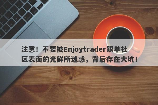 注意！不要被Enjoytrader跟单社区表面的光鲜所迷惑，背后存在大坑！-第1张图片-要懂汇