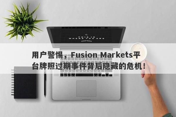 用户警惕，Fusion Markets平台牌照过期事件背后隐藏的危机！-第1张图片-要懂汇