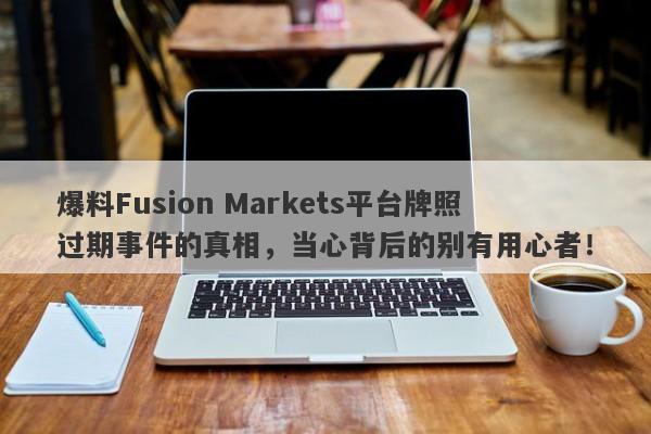 爆料Fusion Markets平台牌照过期事件的真相，当心背后的别有用心者！-第1张图片-要懂汇