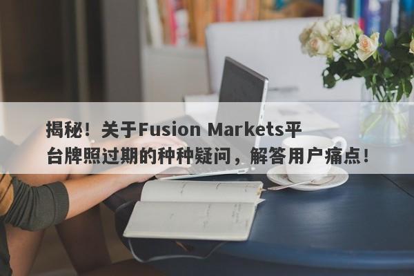 揭秘！关于Fusion Markets平台牌照过期的种种疑问，解答用户痛点！-第1张图片-要懂汇