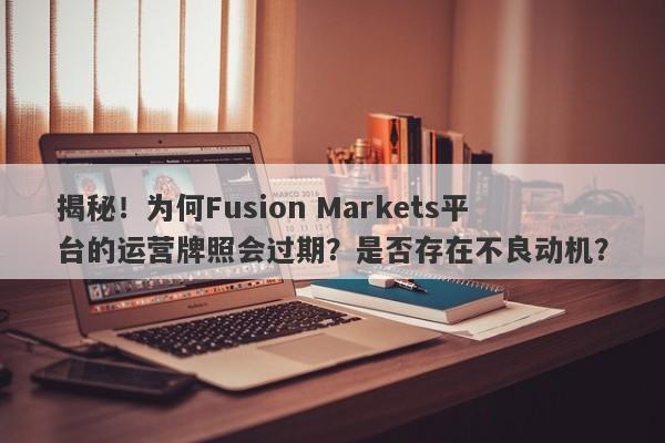 揭秘！为何Fusion Markets平台的运营牌照会过期？是否存在不良动机？-第1张图片-要懂汇