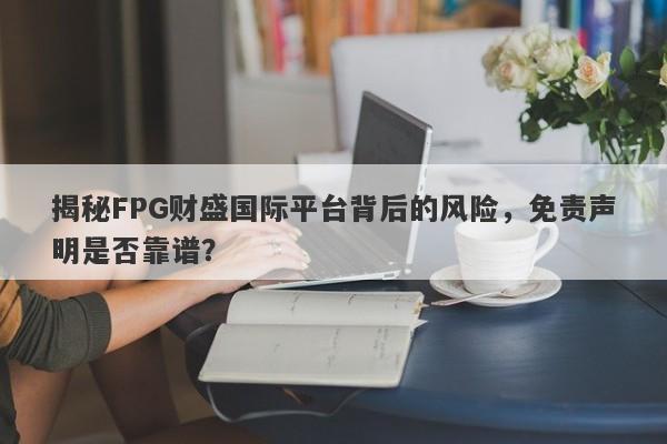 揭秘FPG财盛国际平台背后的风险，免责声明是否靠谱？-第1张图片-要懂汇