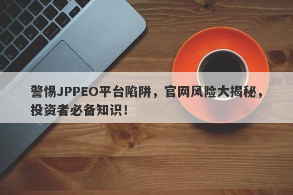 警惕JPPEO平台陷阱，官网风险大揭秘，投资者必备知识！-第1张图片-要懂汇