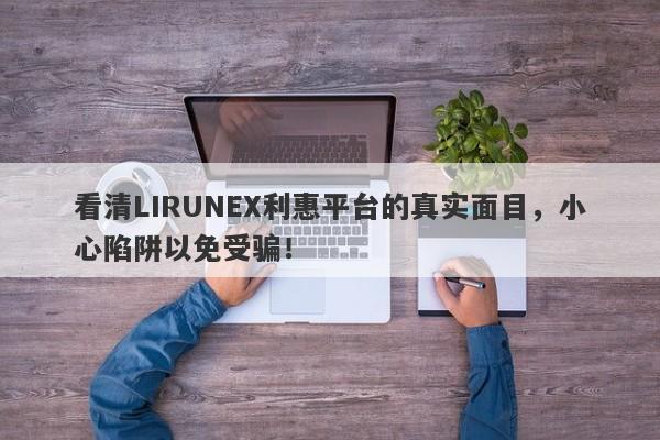 看清LIRUNEX利惠平台的真实面目，小心陷阱以免受骗！-第1张图片-要懂汇