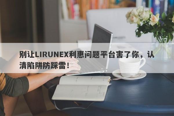 别让LIRUNEX利惠问题平台害了你，认清陷阱防踩雷！-第1张图片-要懂汇