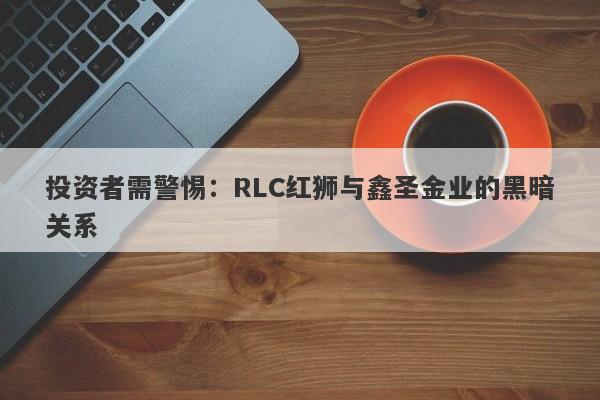 投资者需警惕：RLC红狮与鑫圣金业的黑暗关系-第1张图片-要懂汇