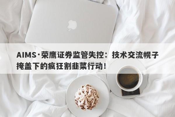 AIMS·荣鹰证券监管失控：技术交流幌子掩盖下的疯狂割韭菜行动！-第1张图片-要懂汇