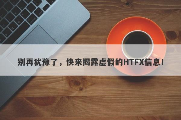 别再犹豫了，快来揭露虚假的HTFX信息！-第1张图片-要懂汇