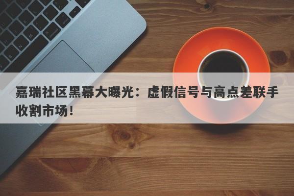 嘉瑞社区黑幕大曝光：虚假信号与高点差联手收割市场！-第1张图片-要懂汇